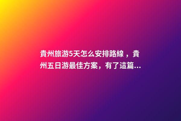 貴州旅游5天怎么安排路線，貴州五日游最佳方案，有了這篇攻略看完出發(fā)